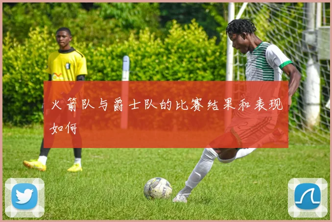 火箭队与爵士队的比赛结果和表现如何