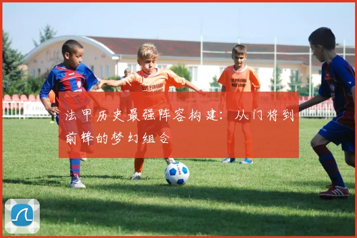 法甲历史最强阵容构建:从门将到前锋的梦幻组合