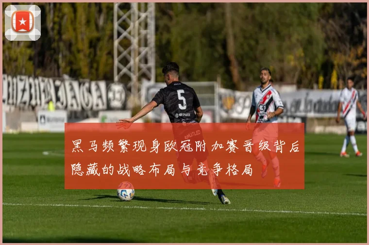 黑马频繁现身欧冠附加赛晋级背后隐藏的战略布局与竞争格局